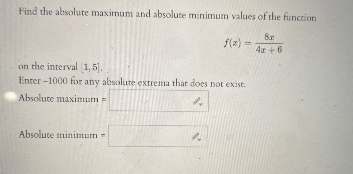 Find the absolute maximum and absolute minimum values of the function
8x
f(x) =
4x +6
on the interval [1, 5].
Enter -1000 for
any
absolute extrema that does not exist.
Absolute maximum =
Absolute minimum =
