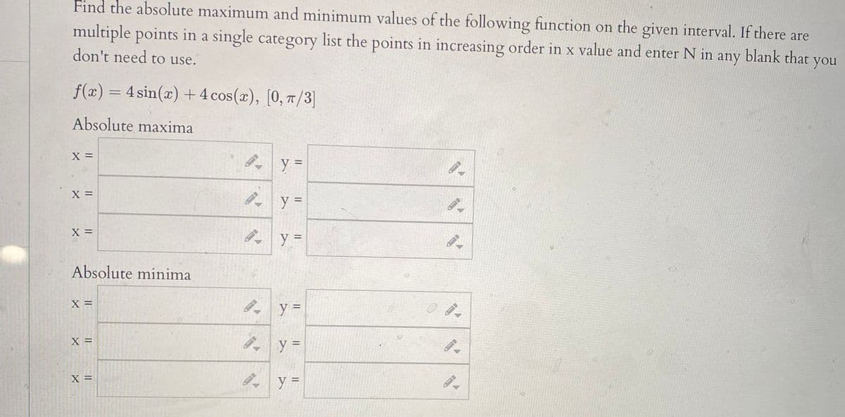 Find the absolute maximum and minimum values of the following function on the given interval. If there are
multiple points in a single category list the points in increasing order in x value and enter N in any blank that you
don't need to use.
f(x) = 4 sin(x) + 4 cos(x), [0, /3]
Absolute maxima
X =
B y =
X =
Absolute minima
%3D
X =
X =
ģ y =
%3D
X =
