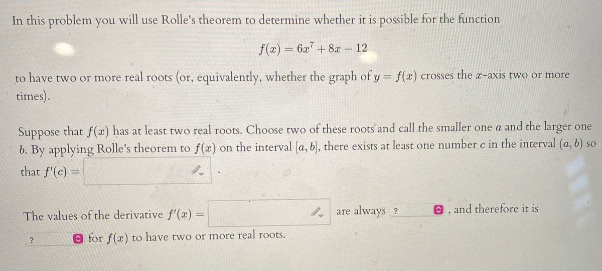 In this problem you will use Rolle's theorem to determine whether it is possible for the function
f(x) = 6x7 + 8x
12
to have two or more real roots (or, equivalently, whether the graph of y = f(x) crosses the x-axis two or more
times).
Suppose that f(x) has at least two real roots. Choose two of these roots and call the smaller one a and the larger one
b. By applying Rolle's theorem to f(x) on the interval [a, b, there exists at least one number c in the interval (a, b) so
that f'(c) =
The values of the derivative f'(x) =
P are always ?
0, and therefore it is
?
O for f(x) to have two or more real roots.
