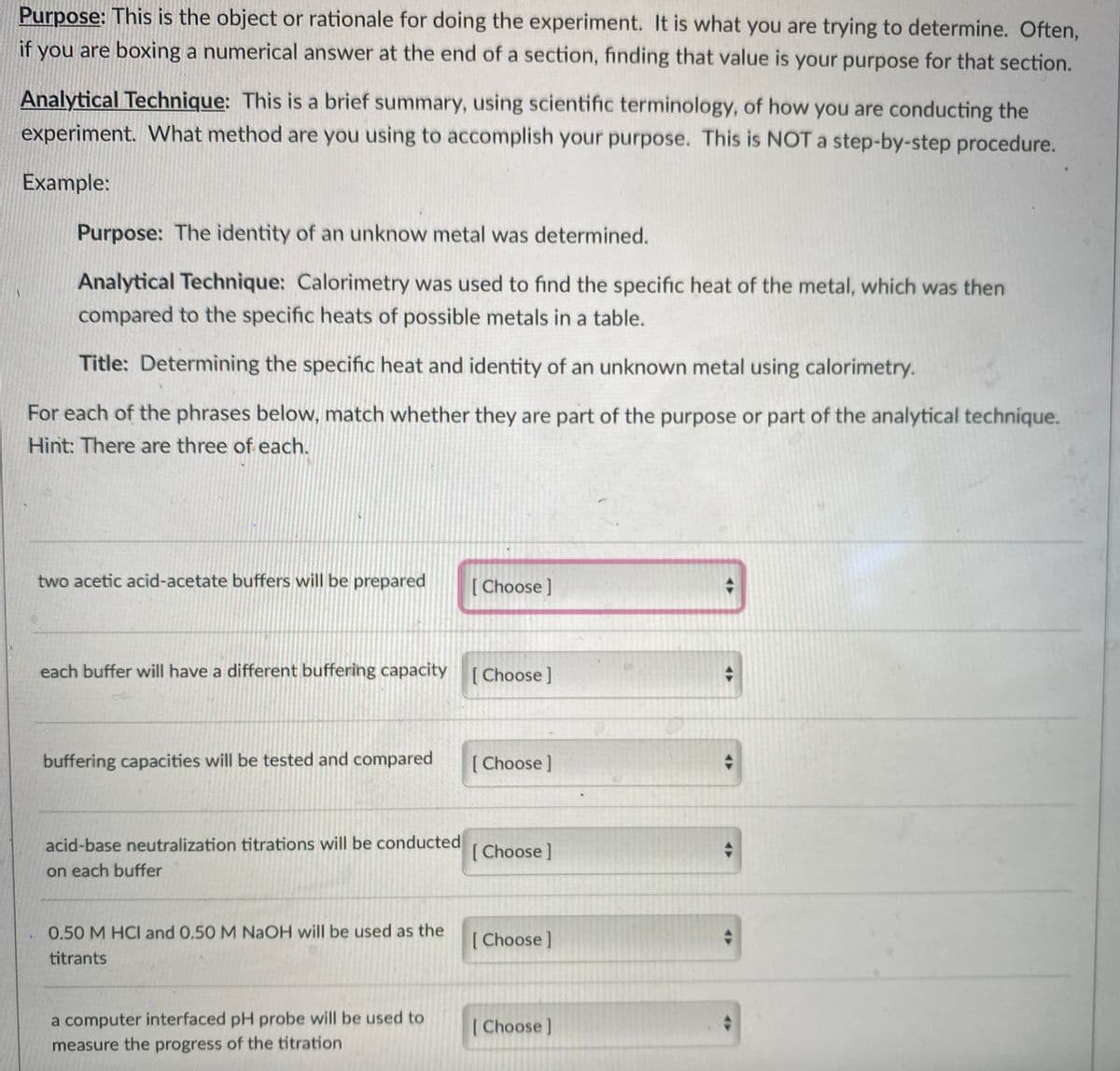 Purpose: This is the object or rationale for doing the experiment. It is what you are trying to determine. Often,
if you are boxing a numerical answer at the end of a section, finding that value is your purpose for that section.
Analytical Technique: This is a brief summary, using scientific terminology, of how you are conducting the
experiment. What method are you using to accomplish your purpose. This is NOT a step-by-step procedure.
Example:
Purpose: The identity of an unknow metal was determined.
Analytical Technique: Calorimetry was used to find the specific heat of the metal, which was then
compared to the specific heats of possible metals in a table.
Title: Determining the specific heat and identity of an unknown metal using calorimetry.
For each of the phrases below, match whether they are part of the purpose or part of the analytical technique.
Hint: There are three of each.
two acetic acid-acetate buffers will be prepared
[ Choose ]
each buffer will have a different buffering capacity [Choose]
buffering capacities will be tested and compared
Choose]
acid-base neutralization titrations will be conducted
[ Choose]
on each buffer
0.50 M HCI and 0,50 M NAOH will be used as the
[ Choose]
titrants
a computer interfaced pH probe will be used to
Choose]
measure the progress of the titration
