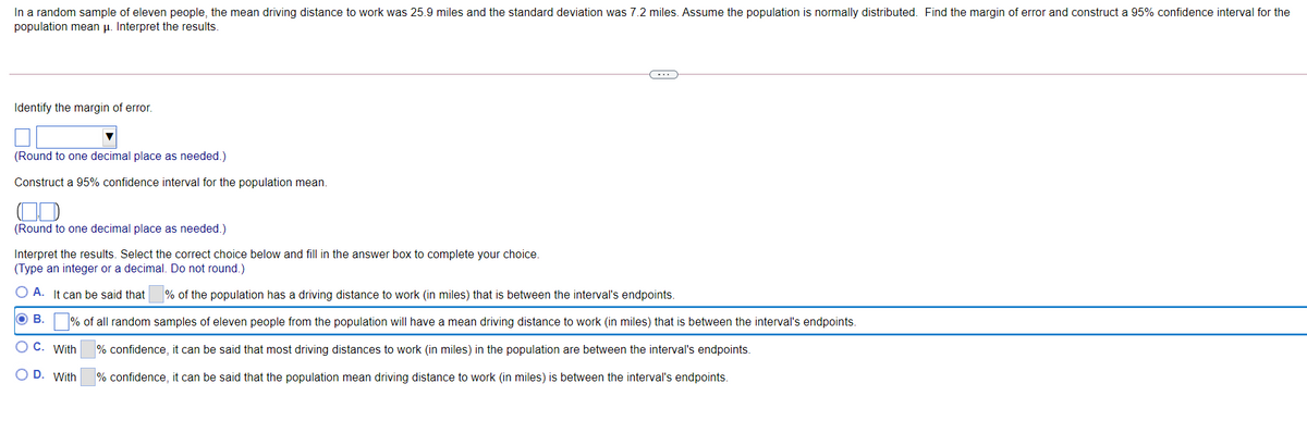 In a random sample of eleven people, the mean driving distance to work was 25.9 miles and the standard deviation was 7.2 miles. Assume the population is normally distributed. Find the margin of error and construct a 95% confidence interval for the
population mean p. Interpret the results.
Identify the margin of error.
(Round to one decimal place as needed.)
Construct a 95% confidence interval for the population mean.
(Round to one decimal place as needed.)
Interpret the results. Select the correct choice below and fill in the answer box to complete your choice.
(Type an integer or a decimal. Do not round.)
O A. It can be said that
% of the population has a driving distance to work (in miles) that is between the interval's endpoints.
OB.
% of all random samples of eleven people from the population will have a mean driving distance to work (in miles) that is between the interval's endpoints.
O C. With
% confidence, it can be said that most driving distances to work (in miles) in the population are between the interval's endpoints.
O D. With
% confidence, it can be said that the population mean driving distance to work (in miles) is between the interval's endpoints.
