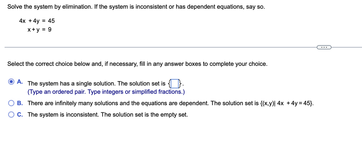 Solve the system by elimination. If the system is inconsistent or has dependent equations, say so.
4x +4y = 45
x+y = 9
Select the correct choice below and, if necessary, fill in any answer boxes to complete your choice.
А.
The system has a single solution. The solution set is }.
(Type an ordered pair. Type integers or simplified fractions.)
B. There are infinitely many solutions and the equations are dependent. The solution set is {(x,y)| 4x +4y = 45}.
C. The system is inconsistent. The solution set is the empty set.
