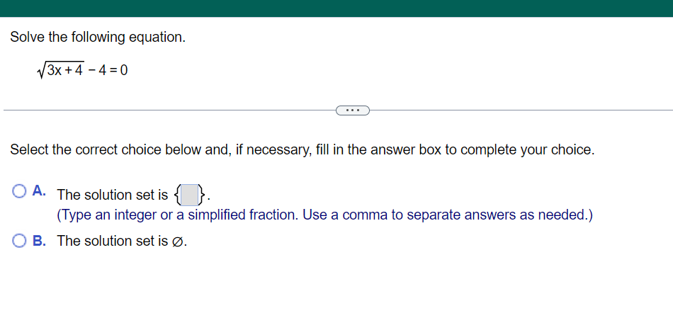 Solve the following equation.
V3x +4 – 4 = 0
Select the correct choice below and, if necessary, fill in the answer box to complete your choice.
O A. The solution set is { }.
(Type an integer or a simplified fraction. Use a comma to separate answers as needed.)
B. The solution set is Ø.

