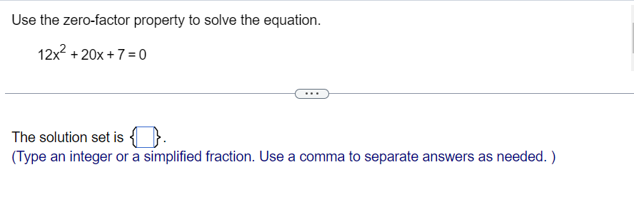 Use the zero-factor property to solve the equation.
12x + 20x + 7 =0
The solution set is { }.
(Type an integer or a simplified fraction. Use a comma to separate answers as needed. )
