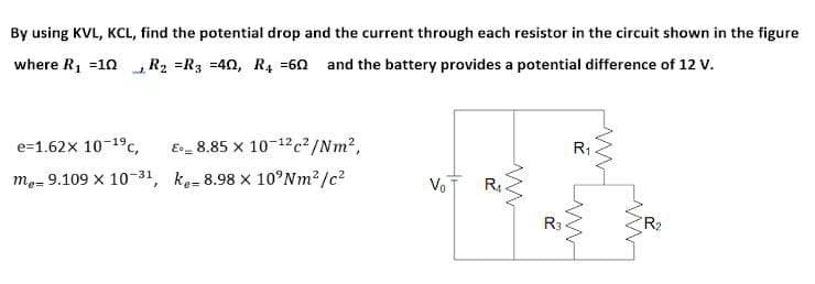 By using KVL, KCL, find the potential drop and the current through each resistor in the circuit shown in the figure
where R1 =10 R2 =R3 =40, R4 =60 and the battery provides a potential difference of 12 V.
e=1.62x 10-19c,
E_ 8.85 x 10-12c²/Nm2,
R1
me= 9.109 x 10-31, ke= 8.98 x 10°NM?/c2
Vo
R.
R3
R2
