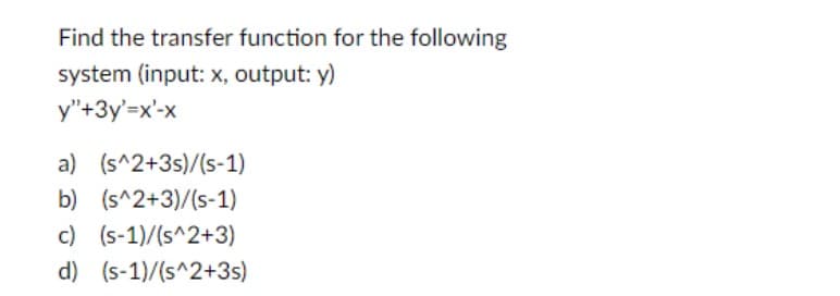 Find the transfer function for the following
system (input: x, output: y)
y"+3y'=x'-x
a) (s^2+3s)/(S-1)
b) (s^2+3)/(S-1)
c) (s-1)/(s^2+3)
d) (s-1)/(s^2+3s)