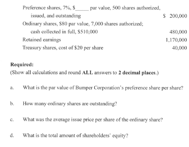 Required:
(Show all calculations and round ALL answers to 2 decimal places.)
a.
What is the par value of Bumper Corporation's preference share per share?
b.
How many ordinary shares are outstanding?
c.
What was the average issue price per share of the ordinary share?
d.
What is the total amount of shareholders' equity?
