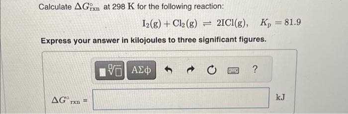 Calculate AGrn at 298 K for the following reaction:
I2(g) + Cl2 (g) = 2IC1(g), Kp = 81.9
Express your answer in kilojoules to three significant figures.
AG rxn
15| ΑΣΦ
?
kJ