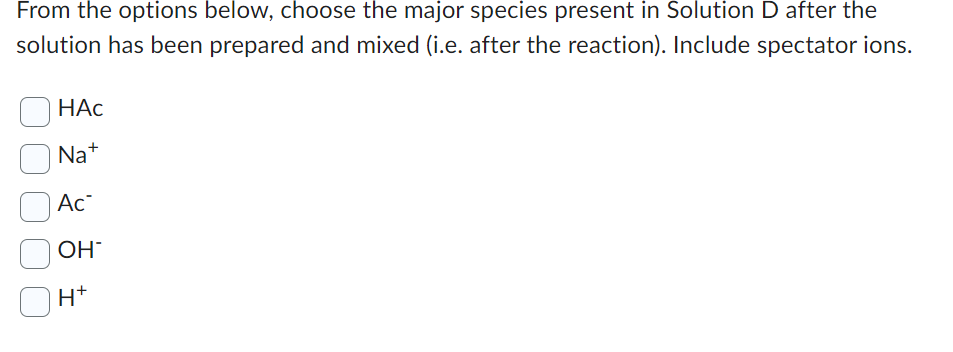 From the options below, choose the major species present in Solution D after the
solution has been prepared and mixed (i.e. after the reaction). Include spectator ions.
HAc
Na+
Ac
OH
H*