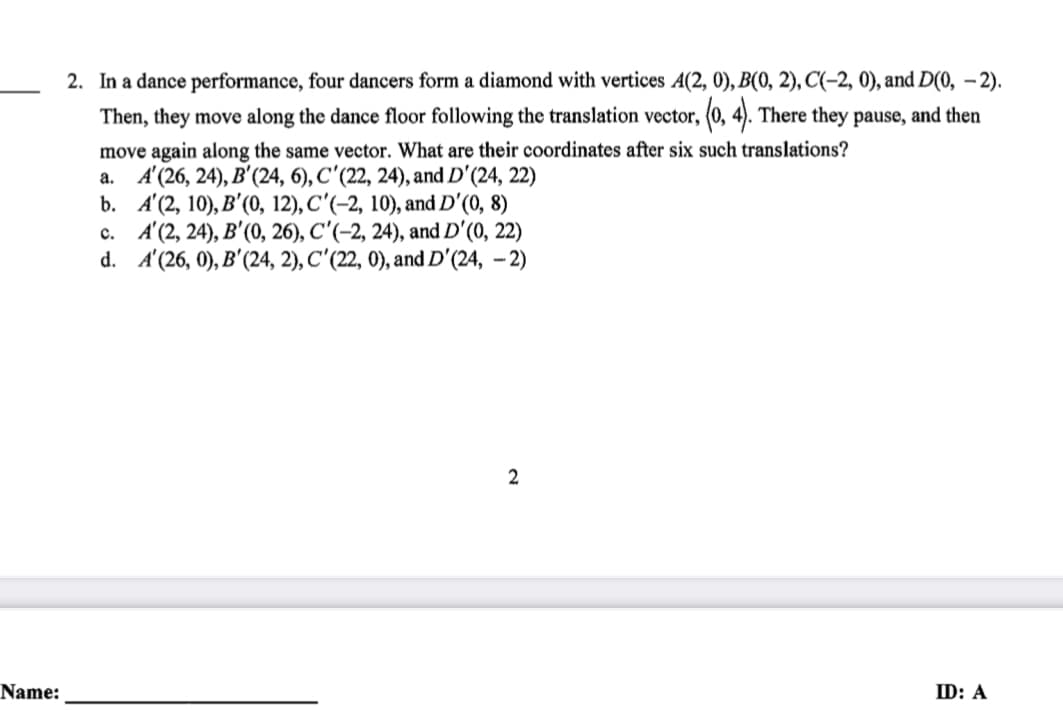 2. In a dance performance, four dancers form a diamond with vertices A(2, 0), B(0, 2), C(-2, 0), and D(0, – 2).
Then, they move along the dance floor following the translation vector, (0, 4). There they pause, and then
move again along the same vector. What are their coordinates after six such translations?
а. А(26, 24), В'(24, 6), С'(22, 24), аnd D'(24, 22)
b. A'(2, 10), B'(0, 12), C'(-2, 10), and D'(0, 8)
c. A'(2, 24), B'(0, 26), C'(-2, 24), and D'(0, 22)
d. A(26, 0), B' (24, 2), С'(2, 0), and D'(24, - 2)
Name:
ID: A
