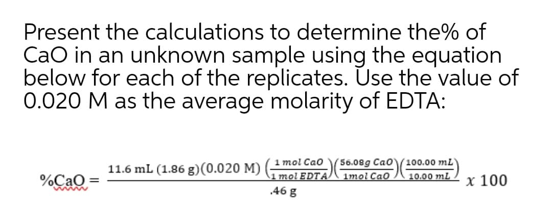 Present the calculations to determine the% of
CaO in an unknown sample using the equation
below for each of the replicates. Use the value of
0.020 M as the average molarity of EDTA:
56.08g Cao
1mol CaO
1 mol Cao
(100.00 mL
11.6 mL (1.86 g)(0.020 M)
1 mol EDTA
.46 g
%Cao =
10.00 mL
x 100
