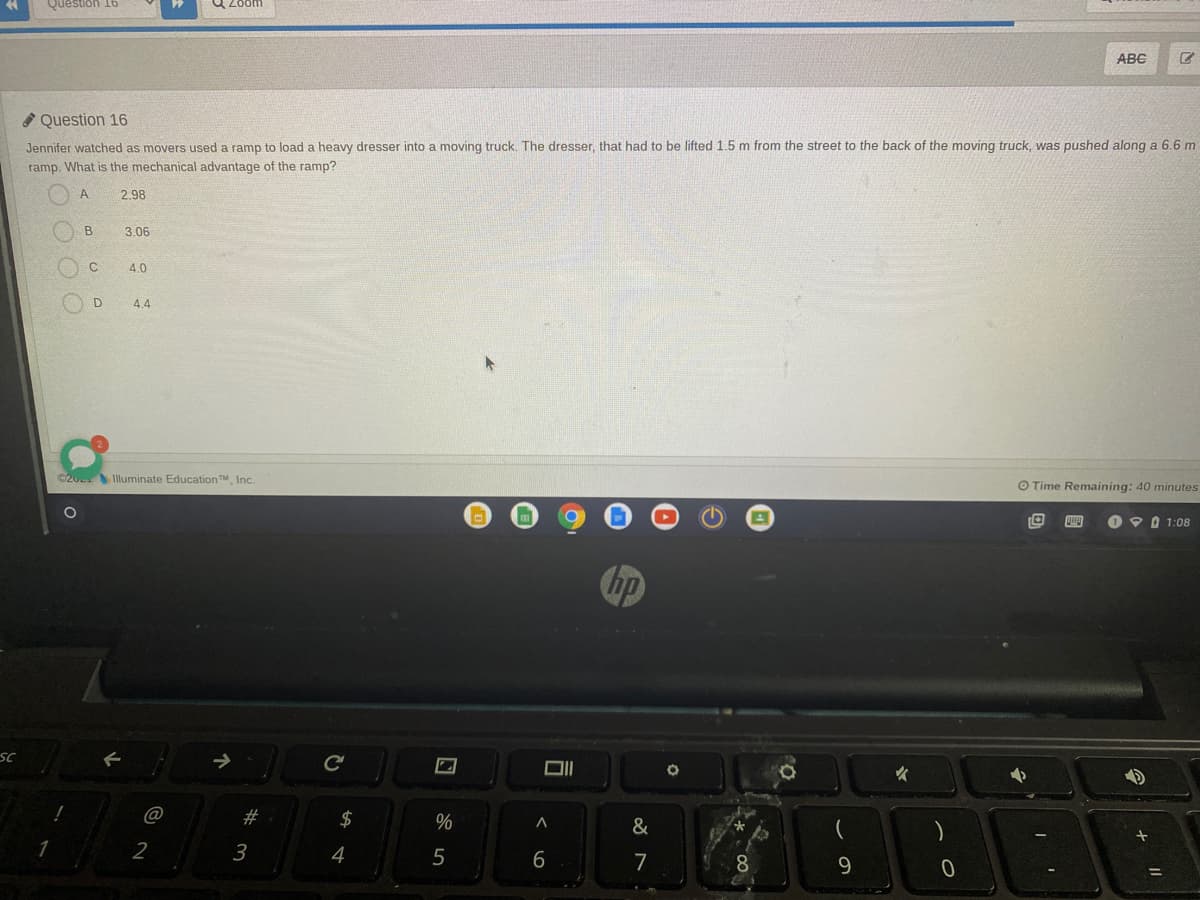 Question 16
ABC
Question 16
Jennifer watched as movers used a ramp to load a heavy dresser into a moving truck. The dresser, that had to be lifted 1.5 m from the street to the back of the moving truck, was pushed along a 6.6 m
ramp. What is the mechanical advantage of the ramp?
A
2.98
B
3.06
4.0
D
4.4
©20 Illuminate EducationTM, Inc.
O Time Remaining: 40 minutes
四
O9 0 1:08
hp
SC
DI
@
#
2$
2
3
4
5
7
8.
9.
