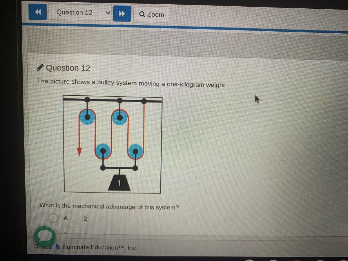 Question 12
Q Zoom
Question 12
The picture shows a pulley system moving a one-kilogram weight.
What is the mechanical advantage of this system?
A
Illuminate Education TM, Inc.
