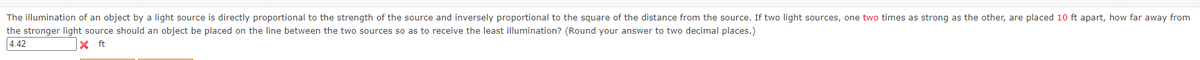 The illumination of an object by a light source is directly proportional to the strength of the source and inversely proportional to the square of the distance from the source. If two light sources, one two times as strong as the other, are placed 10 ft apart, how far away from
the stronger light source should an object be placed on the line between the two sources so as to receive the least illumination? (Round your answer to two decimal places.)
4.42
X ft