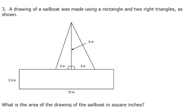 3. A drawing of a sailboat was made using a rectangle and two right triangles, as
shown.
8 in
3 in h 4 in
3.5 in
15 in
What is the area of the drawing of the sailboat in square inches?

