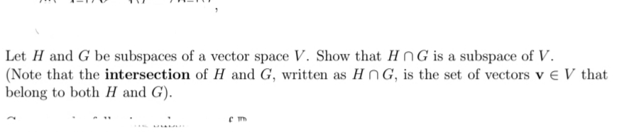 Let H and G be subspaces of a vector space V. Show that HNG is a subspace of V.
(Note that the intersection of H and G, written as HnG, is the set of vectors v e V that
belong to both H and G).
