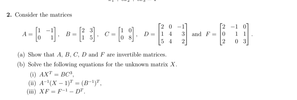 2. Consider the matrices
[2 0 -1
D = |1 4
5 4
[2 -1 0
1 1
0 3
A
B
3 and F = 0
15
2
(a) Show that A, B, C, D and F are invertible matrices.
(b) Solve the following equations for the unknown matrix X.
(i) AXT =
(ii) A-'(X – 1)" = (B-1)",
(iii) XF = F-1 – DT.
BC3,
