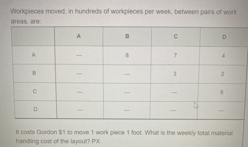 Workpieces moved, in hundreds of workpieces per week, between pairs of work
areas, are:
A
B
C
D
A
8
7
4
3
2
C
6
D
It costs Gordon $1 to move 1 work piece 1 foot. What is the weekly total material
handling cost of the layout? PX
B
T
