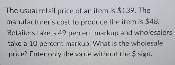The usual retail price of an item is $139. The
manufacturer's cost to produce the item is $48.
Retailers take a 49 percent markup and wholesalers
take a 10 percent markup. What is the wholesale
price? Enter only the value without the $ sign.
