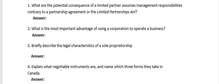 1. What are the potential consequence of a limited partner assumes management responsibilities
contrary to a partnership agreement or the Limited Partnerships Act?
Answer:
2. What is the most important advantage of using a corporation to operate a business?
Answer:
3. Briefly describe the legal characteristics of a sole proprietorship
Answer:
4. Explain what negotiable instruments are, and name which three forms they take in
Canada.
Answer:
