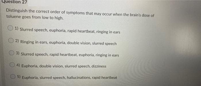Question 27
Distinguish the correct order of symptoms that may occur when the brain's dose of
toluene goes from low to high.
O 1) Slurred speech, euphoria, rapid heartbeat, ringing in ears
O 2) Ringing in ears, euphoria, double vision, slurred speech
3) Slurred speech, rapid heartbeat, euphoria, ringing in ears
O 4) Euphoria, double vision, slurred speech, dizziness
5) Euphoria, slurred speech, hallucinations, rapid heartbeat
