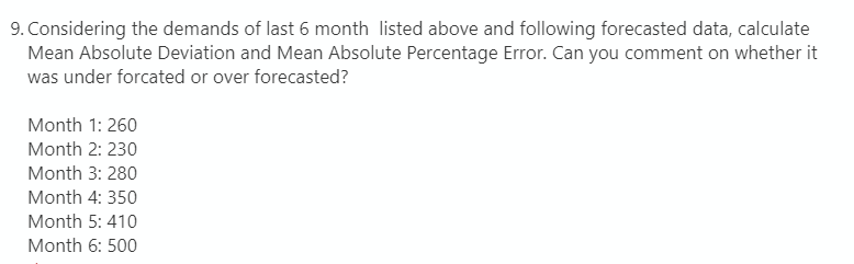 9. Considering the demands of last 6 month listed above and following forecasted data, calculate
Mean Absolute Deviation and Mean Absolute Percentage Error. Can you comment on whether it
was under forcated or over forecasted?
Month 1: 260
Month 2: 230
Month 3: 280
Month 4: 350
Month 5: 410
Month 6: 500
