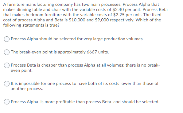 A furniture manufacturing company has two main processes. Process Alpha that
makes dinning table and chair with the variable costs of $2.40 per unit. Process Beta
that makes bedroom furniture with the variable costs of $2.25 per unit. The fixed
cost of process Alpha and Beta is $10,000 and $9,000 respectively. Which of the
following statements is true?
Process Alpha should be selected for very large production volumes.
) The break-even point is approximately 6667 units.
O Process Beta is cheaper than process Alpha at all volumes; there is no break-
even point.
O It is impossible for one process to have both of its costs lower than those of
another process.
O Process Alpha is more profitable than process Beta and should be selected.
