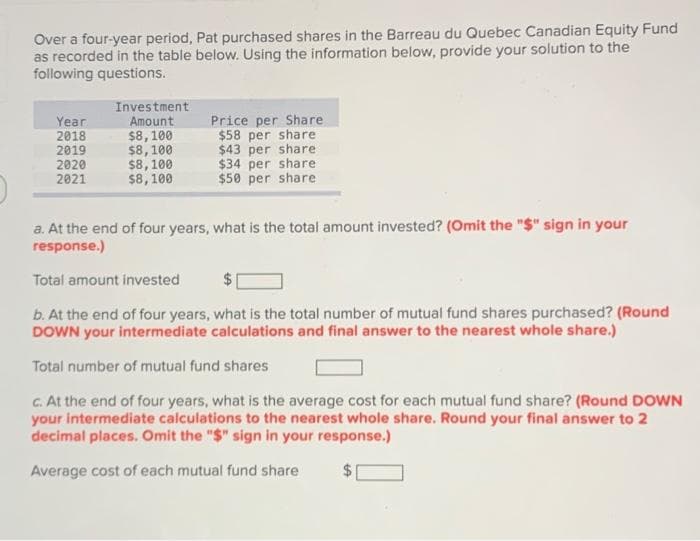 Over a four-year period, Pat purchased shares in the Barreau du Quebec Canadian Equity Fund
as recorded in the table below. Using the information below, provide your solution to the
following questions.
Year
2018
2019
2020
2021
Investment
Amount
$8, 100
$8, 100
$8,100
$8, 100
Price per Share
$58 per share
$43 per share
$34 per share
$50 per share
a. At the end of four years, what is the total amount invested? (Omit the "$" sign in your
response.)
Total amount invested
b. At the end of four years, what is the total number of mutual fund shares purchased? (Round
DOWN your intermediate calculations and final answer to the nearest whole share.)
Total number of mutual fund shares
C. At the end of four years, what is the average cost for each mutual fund share? (Round DOWN
your intermediate calculations to the nearest whole share. Round your final answer to 2
decimal places. Omit the "$" sign in your response.)
Average cost of each mutual fund share
