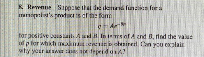 8. Revenue Suppose that the demand function for a
monopolist's product is of the form
for positive constants A and B. In terms of A and B, find the value
of p for which maximum revenue is obtained. Can you explain
why your answer does not depend on A?
