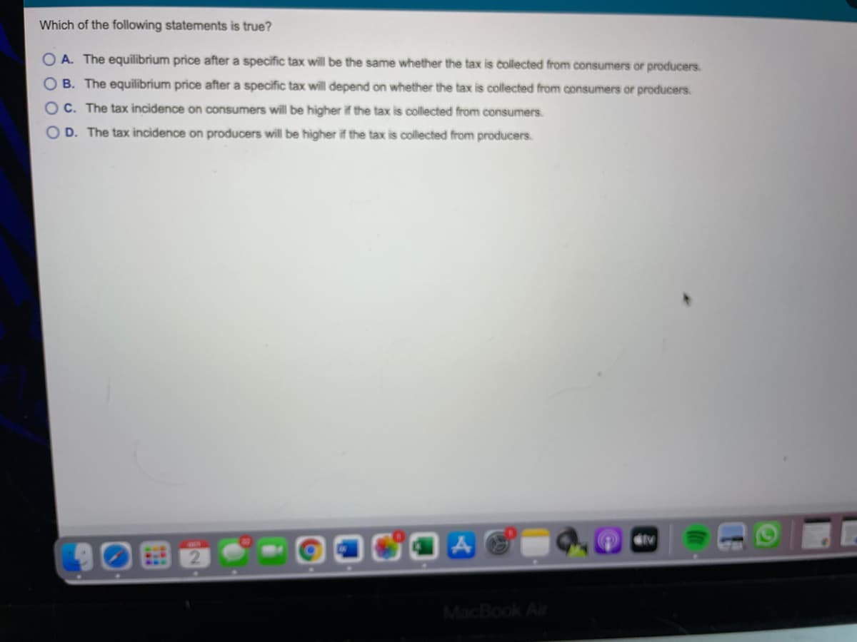 Which of the following statements is true?
O A. The equilibrium price after a specific tax will be the same whether the tax is collected from consumers or producers.
O B. The equilibrium price after a specific tax will depend on whether the tax is collected from consumers or producers.
OC. The tax incidence on consumers will be higher if the tax is collected from consumers.
O D. The tax incidence on producers will be higher if the tax is collected from producers.
MacBook Air
