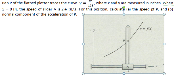 Pen P of the flatbed plotter traces the curve y =
128
where x and y are measured in inches. When
ww
x = 8 in, the speed of slider A is 2.4 in/s. For this position, calculate (a) the speed pf P, and (b)
normal component of the acceleration of P.
y f(x)
