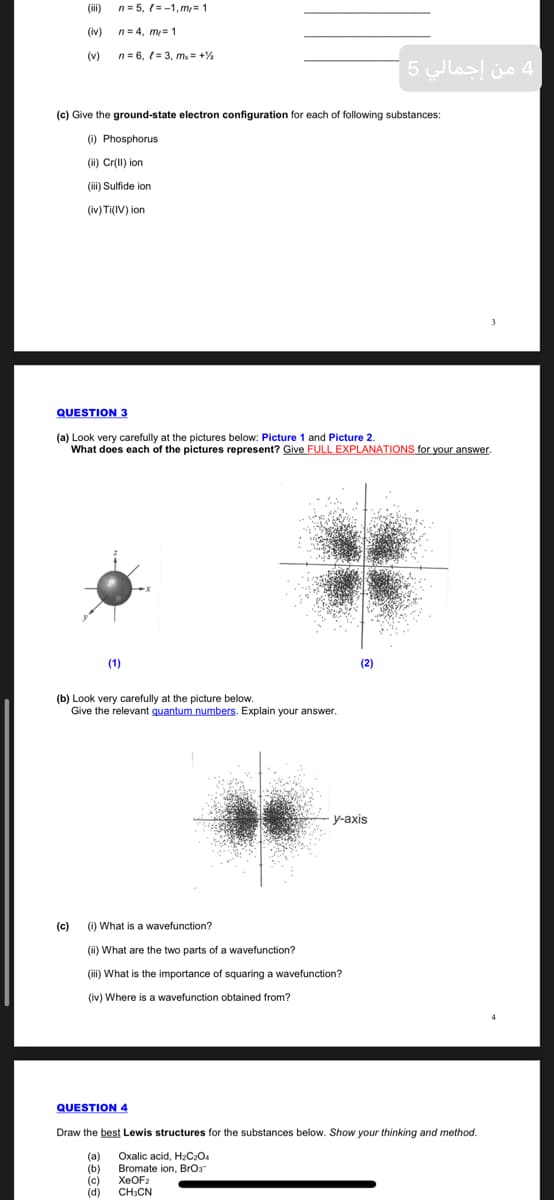 (ii)
n= 5, (=-1, m,= 1
(iv)
n= 4, m= 1
(v)
n= 6, = 3, m, = +%
4 من إجمالي 5
(c) Give the ground-state electron configuration for each of following substances:
(i) Phosphorus
(ii) Cr(II) ion
(iii) Sulfide ion
(iv) Ti(IV) ion
QUESTION 3
(a) Look very carefully at the pictures below: Picture 1 and Picture 2.
What does each of the pictures represent? Give FULL EXPLANATIONS for your answer.
(1)
(2)
(b) Look very carefully at the picture below.
Give the relevant quantum numbers. Explain your answer.
у-аxis
(c)
(i) What is a wavefunction?
(ii) What are the two parts of a wavefunction?
(iii) What is the importance of squaring a wavefunction?
(iv) Where is a wavefunction obtained from?
QUESTION 4
Draw the best Lewis structures for the substances below. Show your thinking and method.
(а)
(b)
(c)
(d)
Oxalic acid, H2C2O4
Bromate ion, Bror
XEOF2
CHCN
