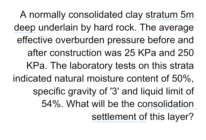 A normally consolidated clay stratum 5m
deep underlain by hard rock. The average
effective overburden pressure before and
after construction was 25 KPa and 250
KPa. The laboratory tests on this strata
indicated natural moisture content of 50%,
specific gravity of '3' and liquid limit of
54%. What will be the consolidation
settlement of this layer?

