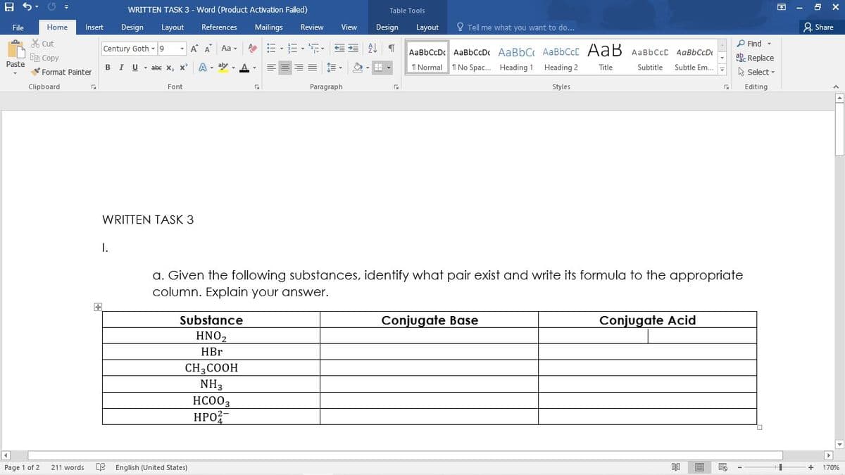 WRITTEN TASK 3 - Word (Product Activation Failed)
困
Table Tools
File
Home
Insert
Design
Layout
References
Mailings
Review
View
Design
Layout
O Tell me what you want to do...
2 Share
X Cut
P Find -
Century Goth -9
-
A A Aa-
令=、=,, T
AaBbCcDc AaBbCcDc AaBbC AaBbCcC AaB AaBbCcC AaBbCcD
Ee Copy
ab Replace
Paste
BIU- abe x, x'
A - aly
, A-
I Normal T No Spac. Heading 1 Heading 2
Subtle Em..
Title
Subtitle
Format Painter
A Select -
Clipboard
Font
Paragraph
Styles
Editing
WRITTEN TASK 3
I.
a. Given the following substances, identify what pair exist and write its formula to the appropriate
column. Explain your answer.
Substance
Conjugate Base
Conjugate Acid
HNO2
HBr
CH3COOH
NH3
HC003
HPO?
4
Page 1 of 2
211 words
E English (United States)
+
170%
