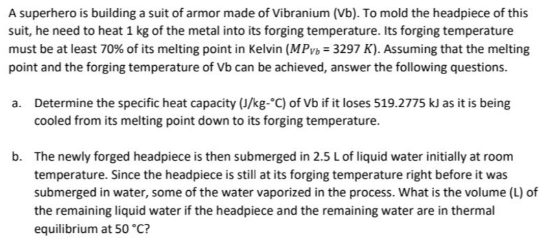 A superhero is building a suit of armor made of Vibranium (Vb). To mold the headpiece of this
suit, he need to heat 1 kg of the metal into its forging temperature. Its forging temperature
must be at least 70% of its melting point in Kelvin (MPyB = 3297 K). Assuming that the melting
point and the forging temperature of Vb can be achieved, answer the following questions.
a. Determine the specific heat capacity (J/kg-°C) of Vb if it loses 519.2775 kJ as it is being
cooled from its melting point down to its forging temperature.
b. The newly forged headpiece is then submerged in 2.5 L of liquid water initially at room
temperature. Since the headpiece is still at its forging temperature right before it was
submerged in water, some of the water vaporized in the process. What is the volume (L) of
the remaining liquid water if the headpiece and the remaining water are in thermal
equilibrium at 50 °C?
