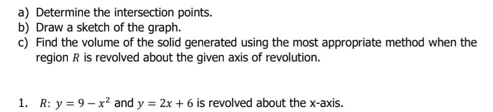 a) Determine the intersection points.
b) Draw a sketch of the graph.
c) Find the volume of the solid generated using the most appropriate method when the
region R is revolved about the given axis of revolution.
1. R: y = 9 – x² and y = 2x + 6 is revolved about the x-axis.
