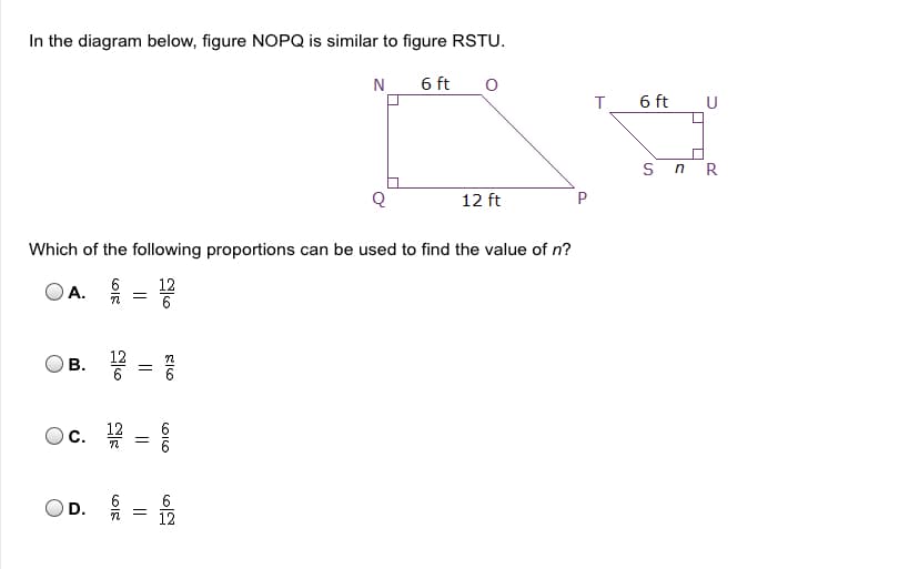 In the diagram below, figure NOPQ is similar to figure RSTU.
N
6 ft
6 ft U
sn R
12 ft
Which of the following proportions can be used to find the value of n?
A.
12
6
6
c.
6
12
D.
CILO
II
B.
