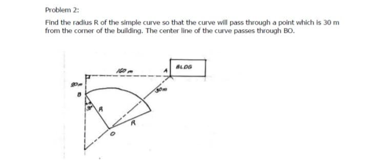 Problem 2:
Find the radius R of the simple curve so that the curve will pass through a point which is 30 m
from the corner of the building. The center line of the curve passes through BO.
BLDG
20
