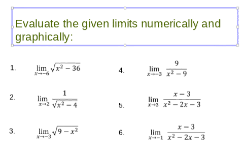 Evaluate the given limits numerically and
graphically:
1.
lim Vx2 – 36
lim
X-3 x2 -9
4.
X-6
1
х — 3
2.
lim
x2 Vx2 - 4
lim
x-3 x2 – 2x – 3
5.
x- 3
3.
lim 9 - x2
6.
lim
x-1 x2 – 2x – 3
X--3
