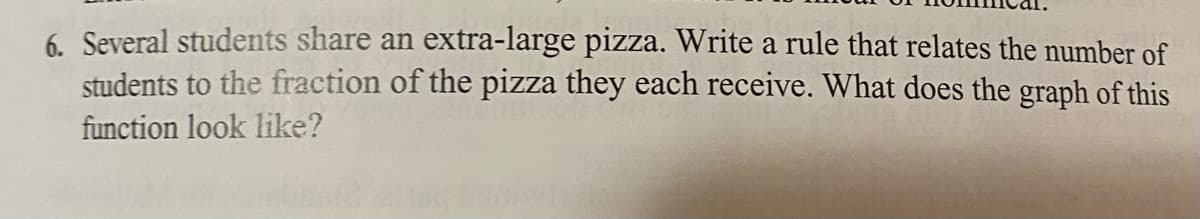 6. Several students share an extra-large pizza. Write a rule that relates the number of
students to the fraction of the pizza they each receive. What does the graph of this
function look like?
