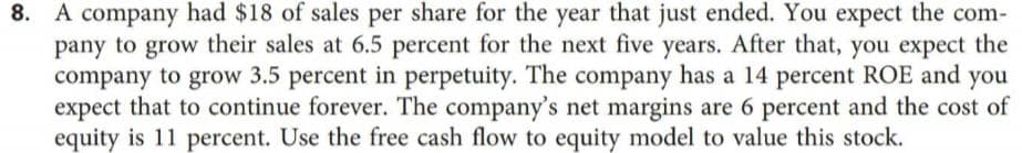 8. A company had $18 of sales per share for the year that just ended. You expect the com-
pany to grow their sales at 6.5 percent for the next five years. After that, you expect the
company to grow 3.5 percent in perpetuity. The company has a 14 percent ROE and
expect that to continue forever. The company's net margins are 6 percent and the cost of
equity is 11 percent. Use the free cash flow to equity model to value this stock.
8.
you
