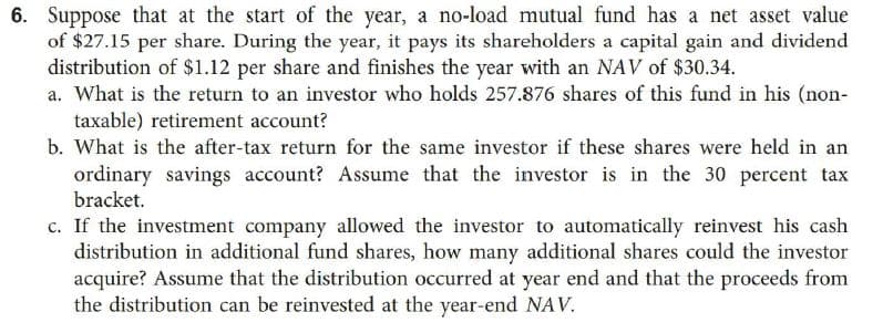 6. Suppose that at the start of the year, a no-load mutual fund has a net asset value
of $27.15 per share. During the year, it pays its shareholders a capital gain and dividend
distribution of $1.12 per share and finishes the year with an NAV of $30.34.
a. What is the return to an investor who holds 257.876 shares of this fund in his (non-
taxable) retirement account?
b. What is the after-tax return for the same investor if these shares were held in an
ordinary savings account? Assume that the investor is in the 30 percent tax
bracket.
c. If the investment company allowed the investor to automatically reinvest his cash
distribution in additional fund shares, how many additional shares could the investor
acquire? Assume that the distribution occurred at year end and that the proceeds from
the distribution can be reinvested at the year-end NAV.

