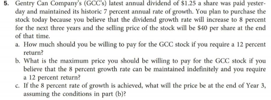 5.
Gentry Can Company's (GCC's) latest annual dividend of $1.25 a share was paid yester-
day and maintained its historic 7 percent annual rate of growth. You plan to purchase the
stock today because you believe that the dividend growth rate will increase to 8 percent
for the next three years and the selling price of the stock will be $40 per share at the end
of that time.
a. How much should you be willing to pay for the GCC stock if you require a 12 percent
return?
b. What is the maximum price you should be willing to pay for the GCC stock if you
believe that the 8 percent growth rate can be maintained indefinitely and you require
a 12 percent return?
c. If the 8 percent rate of growth is achieved, what will the price be at the end of Year 3,
assuming the conditions in part (b)?
