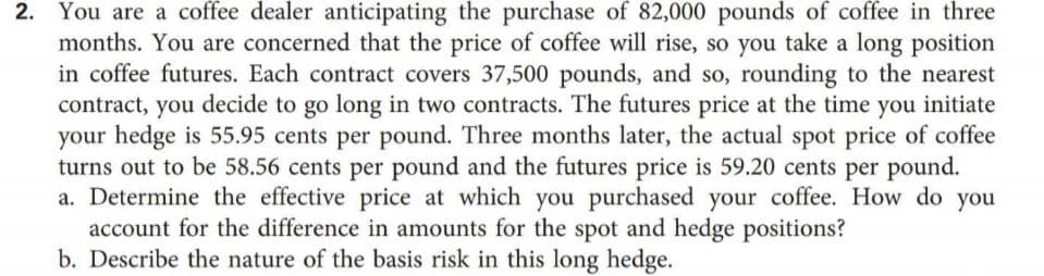 2. You are a coffee dealer anticipating the purchase of 82,000 pounds of coffee in three
months. You are concerned that the price of coffee will rise, so you take a long position
in coffee futures. Each contract covers 37,500 pounds, and so, rounding to the nearest
contract, you decide to go long in two contracts. The futures price at the time you initiate
your hedge is 55.95 cents per pound. Three months later, the actual spot price of coffee
turns out to be 58.56 cents per pound and the futures price is 59.20 cents per pound.
a. Determine the effective price at which you purchased your coffee. How do you
account for the difference in amounts for the spot and hedge positions?
b. Describe the nature of the basis risk in this long hedge.
