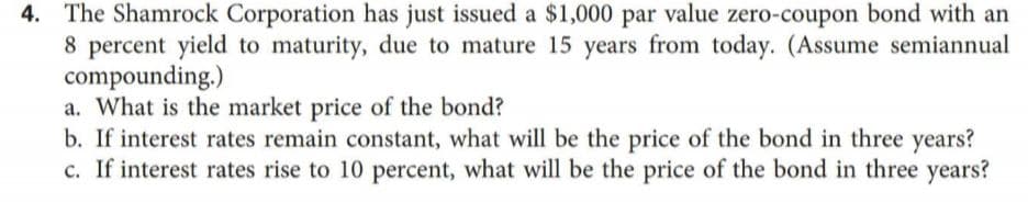 4. The Shamrock Corporation has just issued a $1,000 par value zero-coupon bond with an
8 percent yield to maturity, due to mature 15 years from today. (Assume semiannual
compounding.)
a. What is the market price of the bond?
b. If interest rates remain constant, what will be the price of the bond in three years?
c. If interest rates rise to 10 percent, what will be the price of the bond in three years?
