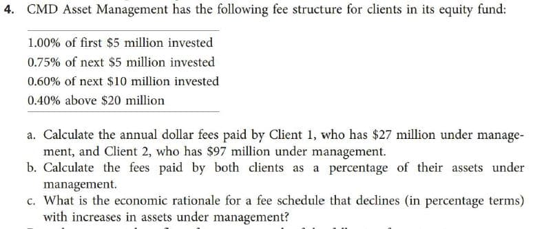 4. CMD Asset Management has the following fee structure for clients in its equity fund:
1.00% of first $5 million invested
0.75% of next $5 million invested
0.60% of next $10 million invested
0.40% above $20 million
a. Calculate the annual dollar fees paid by Client 1, who has $27 million under manage-
ment, and Client 2, who has $97 million under management.
b. Calculate the fees paid by both clients as a percentage of their assets under
management.
c. What is the economic rationale for a fee schedule that declines (in percentage terms)
with increases in assets under management?
