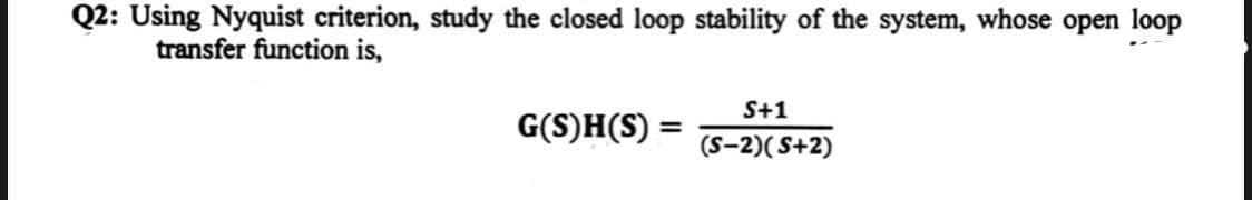 Q2: Using Nyquist criterion, study the closed loop stability of the system, whose open loop
transfer function is,
G(S)H(S):
=
S+1
(S-2)(S+2)