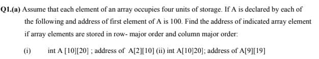 Q1.(a) Assume that each element of an array occupies four units of storage. If A is declared by each of
the following and address of first element of A is 100. Find the address of indicated array element
if array elements are stored in row- major order and column major order:
(i)
int A [10][20] ; address of A[2][10] (ii) int A[10]20]; address of A[9][19]
