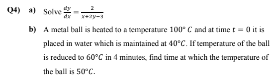 Q4) a) Solve=2y-3
2
dx
x+2y-3
b) A metal ball is heated to a temperature 100° C and at time t = 0 it is
placed in water which is maintained at 40°C. If temperature of the ball
is reduced to 60°C in 4 minutes, find time at which the temperature of
the ball is 50°C.
