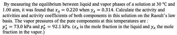 By measuring the equilibrium between liquid and vapor phases of a solution at 30 °C and
1.00 atm, it was found that xA 0.220 when y 0.3 14. Calculate the activity and
activities and activity coefficients of both components in this solution on the Raoult's law
basis. The vapor pressures of the pure components at this temperatures are
p 73.0 kPa and p 92.1 kPa. (x4 is the mole fraction in the liquid and ya the mole
fraction in the vapor.)
